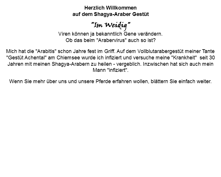 Herzlich Willkommen auf dem Shagya-Araber Gestüt "Im Weidig" Viren können ja bekanntlich Gene verändern.  Ob das beim "Arabervirus" auch so ist? Mich hat die "Arabitis" schon Jahre fest im Griff. Auf dem Vollblutarabergestüt meiner Tante "Gestüt Achental" am Chiemsee wurde ich infiziert und versuche meine "Krankheit" seit 30 Jahren mit meinen Shagya-Arabern zu heilen - vergeblich. Inzwischen hat sich auch mein Mann "infiziert". Wenn Sie mehr über uns und unsere Pferde erfahren wollen, blättern Sie einfach weiter.